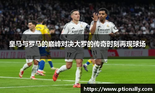 皇马与罗马的巅峰对决大罗的传奇时刻再现球场